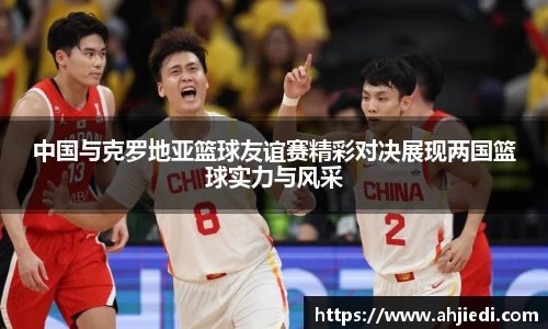 中国与克罗地亚篮球友谊赛精彩对决展现两国篮球实力与风采